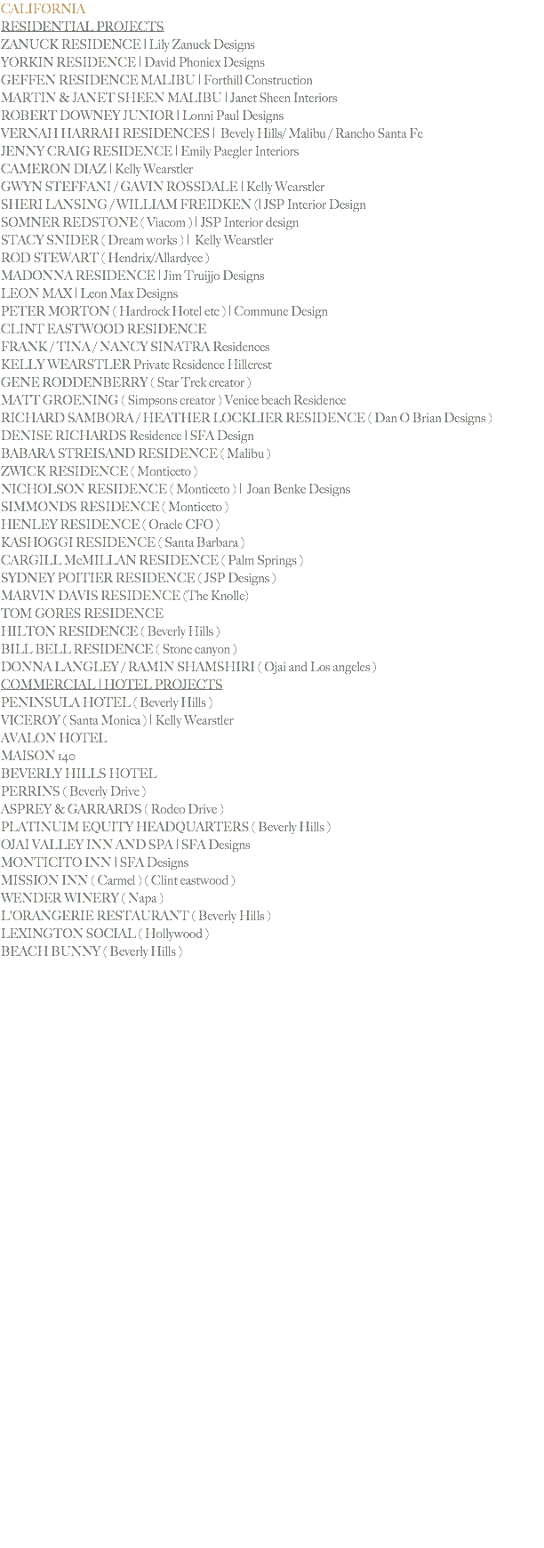CALIFORNIA
RESIDENTIAL PROJECTS
ZANUCK RESIDENCE | Lily Zanuck Designs
YORKIN RESIDENCE | David Phoniex Designs
GEFFEN RESIDENCE MALIBU | Forthill Construction
MARTIN & JANET SHEEN MALIBU | Janet Sheen Interiors ROBERT DOWNEY JUNIOR | Lonni Paul Designs
VERNAH HARRAH RESIDENCES | Bevely Hills/ Malibu / Rancho Santa Fe
JENNY CRAIG RESIDENCE | Emily Paegler Interiors CAMERON DIAZ | Kelly Wearstler GWYN STEFFANI / GAVIN ROSSDALE | Kelly Wearstler
SHERI LANSING / WILLIAM FREIDKEN (| JSP Interior Design SOMNER REDSTONE ( Viacom ) | JSP Interior design STACY SNIDER ( Dream works ) | Kelly Wearstler ROD STEWART ( Hendrix/Allardyce )
MADONNA RESIDENCE | Jim Truijjo Designs LEON MAX | Leon Max Designs
PETER MORTON ( Hardrock Hotel etc ) | Commune Design CLINT EASTWOOD RESIDENCE
FRANK / TINA / NANCY SINATRA Residences KELLY WEARSTLER Private Residence Hillcrest
GENE RODDENBERRY ( Star Trek creator )
MATT GROENING ( Simpsons creator ) Venice beach Residence
RICHARD SAMBORA / HEATHER LOCKLIER RESIDENCE ( Dan O Brian Designs )
DENISE RICHARDS Residence | SFA Design BABARA STREISAND RESIDENCE ( Malibu )
ZWICK RESIDENCE ( Monticeto )
NICHOLSON RESIDENCE ( Monticeto ) | Joan Benke Designs
SIMMONDS RESIDENCE ( Monticeto )
HENLEY RESIDENCE ( Oracle CFO )
KASHOGGI RESIDENCE ( Santa Barbara )
CARGILL McMILLAN RESIDENCE ( Palm Springs )
SYDNEY POITIER RESIDENCE ( JSP Designs )
MARVIN DAVIS RESIDENCE (The Knolle)
TOM GORES RESIDENCE
HILTON RESIDENCE ( Beverly Hills )
BILL BELL RESIDENCE ( Stone canyon )
DONNA LANGLEY / RAMIN SHAMSHIRI ( Ojai and Los angeles )
COMMERCIAL | HOTEL PROJECTS
PENINSULA HOTEL ( Beverly Hills )
VICEROY ( Santa Monica ) | Kelly Wearstler
AVALON HOTEL
MAISON 140
BEVERLY HILLS HOTEL
PERRINS ( Beverly Drive )
ASPREY & GARRARDS ( Rodeo Drive )
PLATINUIM EQUITY HEADQUARTERS ( Beverly Hills )
OJAI VALLEY INN AND SPA | SFA Designs MONTICITO INN | SFA Designs MISSION INN ( Carmel ) ( Clint eastwood )
WENDER WINERY ( Napa )
L'ORANGERIE RESTAURANT ( Beverly Hills ) LEXINGTON SOCIAL ( Hollywood )
BEACH BUNNY ( Beverly Hills ) 