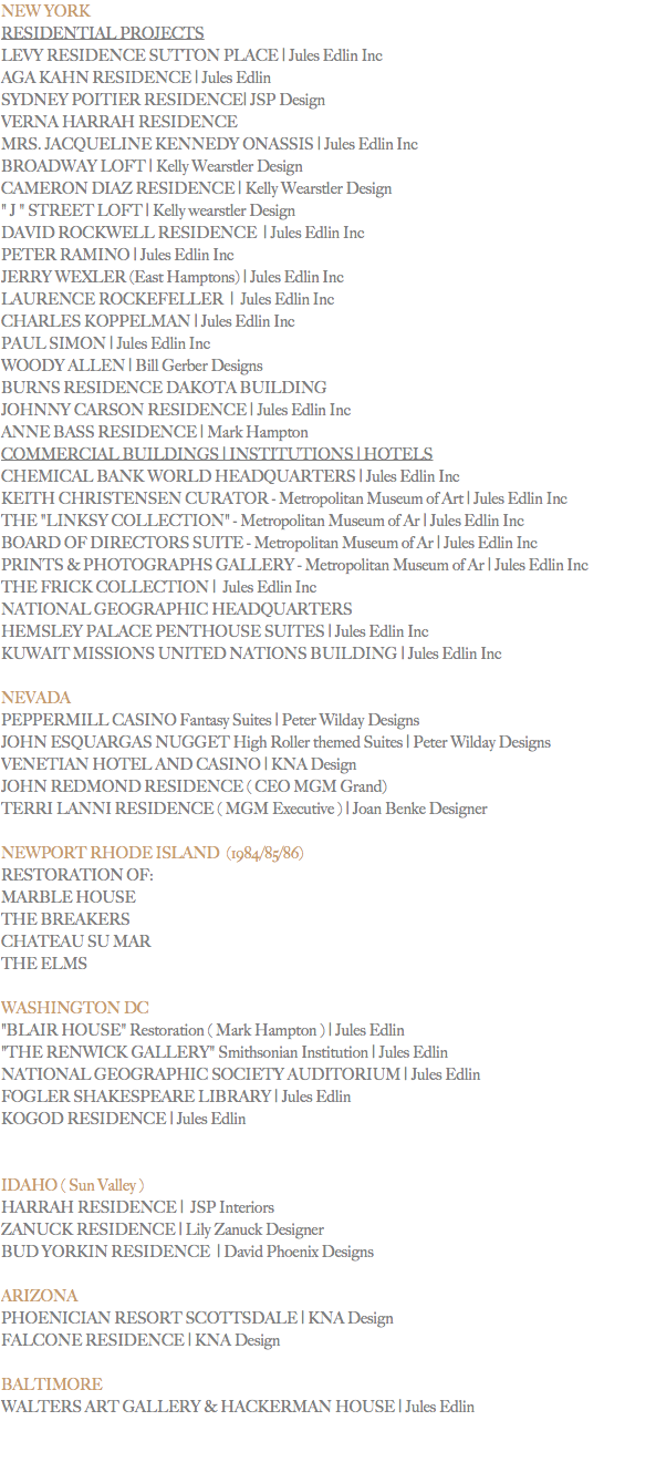 NEW YORK
RESIDENTIAL PROJECTS
LEVY RESIDENCE SUTTON PLACE | Jules Edlin Inc AGA KAHN RESIDENCE | Jules Edlin SYDNEY POITIER RESIDENCE| JSP Design VERNA HARRAH RESIDENCE
MRS. JACQUELINE KENNEDY ONASSIS | Jules Edlin Inc BROADWAY LOFT | Kelly Wearstler Design CAMERON DIAZ RESIDENCE | Kelly Wearstler Design " J " STREET LOFT | Kelly wearstler Design DAVID ROCKWELL RESIDENCE | Jules Edlin Inc
PETER RAMINO | Jules Edlin Inc JERRY WEXLER (East Hamptons) | Jules Edlin Inc
LAURENCE ROCKEFELLER | Jules Edlin Inc CHARLES KOPPELMAN | Jules Edlin Inc PAUL SIMON | Jules Edlin Inc WOODY ALLEN | Bill Gerber Designs BURNS RESIDENCE DAKOTA BUILDING
JOHNNY CARSON RESIDENCE | Jules Edlin Inc ANNE BASS RESIDENCE | Mark Hampton
COMMERCIAL BUILDINGS | INSTITUTIONS | HOTELS
CHEMICAL BANK WORLD HEADQUARTERS | Jules Edlin Inc KEITH CHRISTENSEN CURATOR - Metropolitan Museum of Art | Jules Edlin Inc
THE "LINKSY COLLECTION" - Metropolitan Museum of Ar | Jules Edlin Inc BOARD OF DIRECTORS SUITE - Metropolitan Museum of Ar | Jules Edlin Inc PRINTS & PHOTOGRAPHS GALLERY - Metropolitan Museum of Ar | Jules Edlin Inc THE FRICK COLLECTION | Jules Edlin Inc
NATIONAL GEOGRAPHIC HEADQUARTERS
HEMSLEY PALACE PENTHOUSE SUITES | Jules Edlin Inc KUWAIT MISSIONS UNITED NATIONS BUILDING | Jules Edlin Inc NEVADA
PEPPERMILL CASINO Fantasy Suites | Peter Wilday Designs
JOHN ESQUARGAS NUGGET High Roller themed Suites | Peter Wilday Designs VENETIAN HOTEL AND CASINO | KNA Design JOHN REDMOND RESIDENCE ( CEO MGM Grand) TERRI LANNI RESIDENCE ( MGM Executive ) | Joan Benke Designer NEWPORT RHODE ISLAND (1984/85/86)
RESTORATION OF: MARBLE HOUSE
THE BREAKERS
CHATEAU SU MAR
THE ELMS WASHINGTON DC
"BLAIR HOUSE" Restoration ( Mark Hampton ) | Jules Edlin
"THE RENWICK GALLERY" Smithsonian Institution | Jules Edlin NATIONAL GEOGRAPHIC SOCIETY AUDITORIUM | Jules Edlin FOGLER SHAKESPEARE LIBRARY | Jules Edlin KOGOD RESIDENCE | Jules Edlin IDAHO ( Sun Valley )
HARRAH RESIDENCE | JSP Interiors ZANUCK RESIDENCE | Lily Zanuck Designer BUD YORKIN RESIDENCE | David Phoenix Designs ARIZONA
PHOENICIAN RESORT SCOTTSDALE | KNA Design
FALCONE RESIDENCE | KNA Design BALTIMORE
WALTERS ART GALLERY & HACKERMAN HOUSE | Jules Edlin 