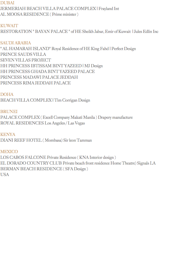 DUBAI
JERMERIAH BEACH VILLA PALACE COMPLEX | Frayland Int
AL MOOSA RESIDENCE ( Prime minister ) KUWAIT
RESTORATION " BAYAN PALACE " of HE Sheikh Jabar, Emir of Kuwait | Jules Edlin Inc SAUDI ARABIA
" AL HAMARAH ISLAND" Royal Residence of HE King Fahd | Perfect Design PRINCE SAUDS VILLA SEVEN VILLAS PROJECT
HH PRINCESS IBTISSAM BINT YAZEED | MJ Design HH PRINCESS GHADA BINT YAZEED PALACE PRINCESS MADAWI PALACE JEDDAH PRINCESS RIMA JEDDAH PALACE DOHA
BEACH VILLA COMPLEX | Tim Corrigan Design BRUNEI
PALACE COMPLEX ( Excell Company Makati Manila ) Drapery manufacture
ROYAL RESIDENCES Los Angeles / Las Vegas KENYA
DIANI REEF HOTEL ( Mombasa) Sir leon Tamman MEXICO
LOS CABOS FALCONE Private Residence ( KNA Interior design )
EL DORADO COUNTRY CLUB Private beach front residence Home Theatre) Signals LA
BERMAN BEACH RESIDENCE ( SFA Design )
USA
