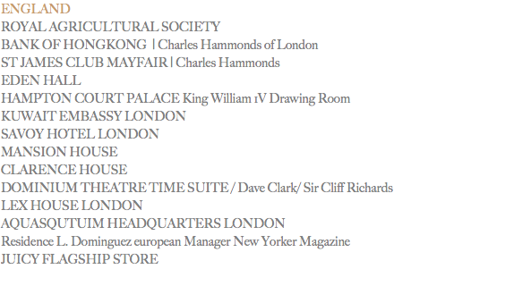 ENGLAND
ROYAL AGRICULTURAL SOCIETY
BANK OF HONGKONG | Charles Hammonds of London
ST JAMES CLUB MAYFAIR | Charles Hammonds EDEN HALL HAMPTON COURT PALACE King William 1V Drawing Room
KUWAIT EMBASSY LONDON
SAVOY HOTEL LONDON
MANSION HOUSE
CLARENCE HOUSE DOMINIUM THEATRE TIME SUITE / Dave Clark/ Sir Cliff Richards
LEX HOUSE LONDON
AQUASQUTUIM HEADQUARTERS LONDON Residence L. Dominguez european Manager New Yorker Magazine
JUICY FLAGSHIP STORE
