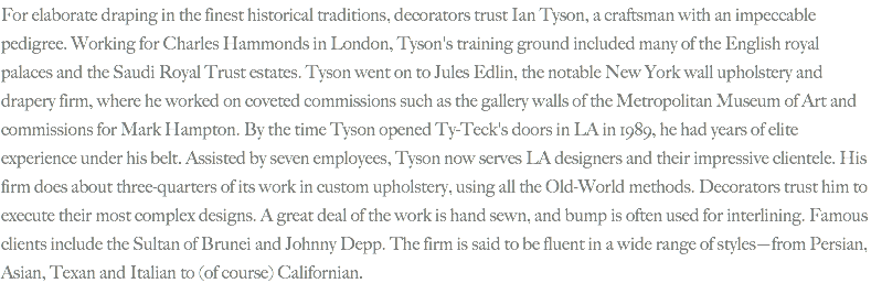 For elaborate draping in the finest historical traditions, decorators trust Ian Tyson, a craftsman with an impeccable pedigree. Working for Charles Hammonds in London, Tyson's training ground included many of the English royal palaces and the Saudi Royal Trust estates. Tyson went on to Jules Edlin, the notable New York wall upholstery and drapery firm, where he worked on coveted commissions such as the gallery walls of the Metropolitan Museum of Art and commissions for Mark Hampton. By the time Tyson opened Ty-Teck's doors in LA in 1989, he had years of elite experience under his belt. Assisted by seven employees, Tyson now serves LA designers and their impressive clientele. His firm does about three-quarters of its work in custom upholstery, using all the Old-World methods. Decorators trust him to execute their most complex designs. A great deal of the work is hand sewn, and bump is often used for interlining. Famous clients include the Sultan of Brunei and Johnny Depp. The firm is said to be fluent in a wide range of styles—from Persian, Asian, Texan and Italian to (of course) Californian.

