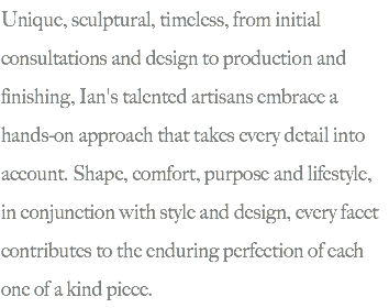 Unique, sculptural, timeless, from initial consultations and design to production and finishing, Ian's talented artisans embrace a hands-on approach that takes every detail into account. Shape, comfort, purpose and lifestyle, in conjunction with style and design, every facet contributes to the enduring perfection of each one of a kind piece.