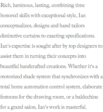 Rich, luminous, lasting, combining time honored skills with exceptional style, Ian conceptualizes, designs and hand tailors distinctive curtains to exacting specifications. Ian's expertise is sought after by top designers to assist them in turning their concepts into beautiful handcrafted creations. Whether it's a motorized shade system that synchronizes with a total home automation control system, elaborate festoons for the drawing room, or a baldechine for a grand salon, Ian's work is masterful.